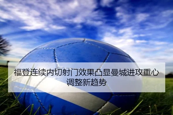 福登连续内切射门效果凸显曼城进攻重心调整新趋势