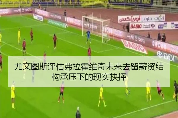 尤文图斯评估弗拉霍维奇未来去留薪资结构承压下的现实抉择