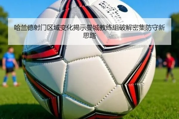 哈兰德射门区域变化揭示曼城教练组破解密集防守新思路