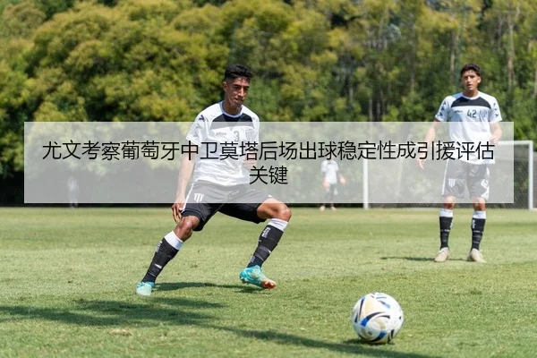 尤文考察葡萄牙中卫莫塔后场出球稳定性成引援评估关键